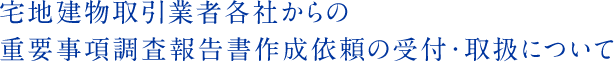 宅地建物取引業者各社からの
重要事項調査報告書作成依頼の受付・取扱について
